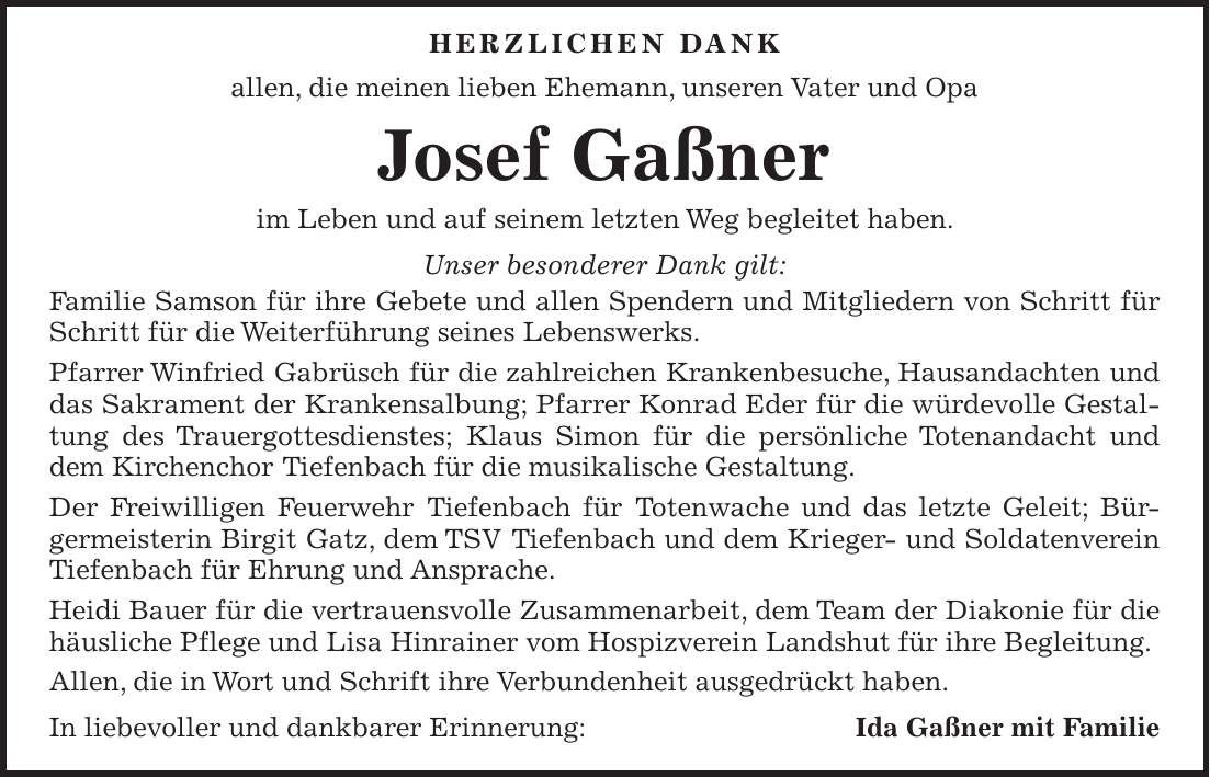  Herzlichen Dank allen, die meinen lieben Ehemann, unseren Vater und Opa Josef Gaßner im Leben und auf seinem letzten Weg begleitet haben. Unser besonderer Dank gilt: Familie Samson für ihre Gebete und allen Spendern und Mitgliedern von Schritt für Schritt für die Weiterführung seines Lebenswerks. Pfarrer Winfried Gabrüsch für die zahlreichen Krankenbesuche, Hausandachten und das Sakrament der Krankensalbung; Pfarrer Konrad Eder für die würdevolle Gestaltung des Trauergottesdienstes; Klaus Simon für die persönliche Totenandacht und dem Kirchenchor Tiefenbach für die musikalische Gestaltung. Der Freiwilligen Feuerwehr Tiefenbach für Totenwache und das letzte Geleit; Bürgermeisterin Birgit Gatz, dem TSV Tiefenbach und dem Krieger- und Soldatenverein Tiefenbach für Ehrung und Ansprache. Heidi Bauer für die vertrauensvolle Zusammenarbeit, dem Team der Diakonie für die häusliche Pflege und Lisa Hinrainer vom Hospizverein Landshut für ihre Begleitung. Allen, die in Wort und Schrift ihre Verbundenheit ausgedrückt haben. In liebevoller und dankbarer Erinnerung:Ida Gaßner mit Familie