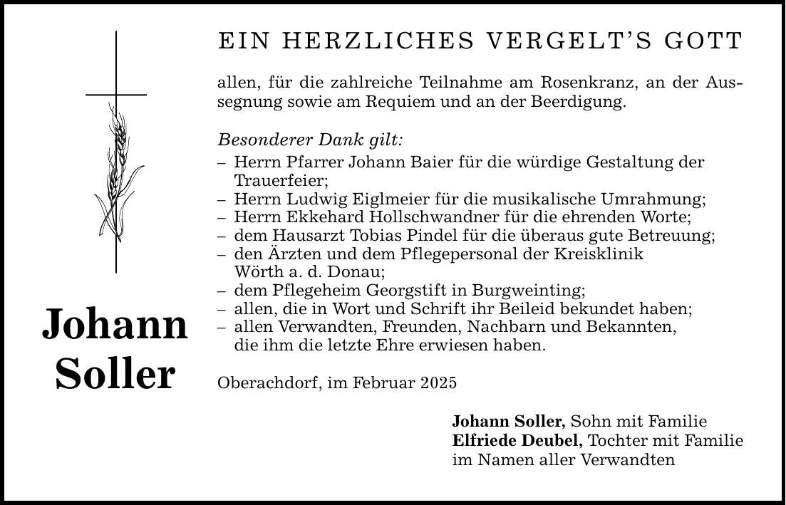 Johann Soller Ein herzliches Vergelt's Gott allen, für die zahlreiche Teilnahme am Rosenkranz, an der Aussegnung sowie am Requiem und an der Beerdigung. Besonderer Dank gilt: - Herrn Pfarrer Johann Baier für die würdige Gestaltung der Trauerfeier; - Herrn Ludwig Eiglmeier für die musikalische Umrahmung; - Herrn Ekkehard Hollschwandner für die ehrenden Worte; - dem Hausarzt Tobias Pindel für die überaus gute Betreuung; - den Ärzten und dem Pflegepersonal der Kreisklinik Wörth a. d. Donau; - dem Pflegeheim Georgstift in Burgweinting; - allen, die in Wort und Schrift ihr Beileid bekundet haben; - allen Verwandten, Freunden, Nachbarn und Bekannten, die ihm die letzte Ehre erwiesen haben. Oberachdorf, im Februar 2025 Johann Soller, Sohn mit Familie Elfriede Deubel, Tochter mit Familie im Namen aller Verwandten