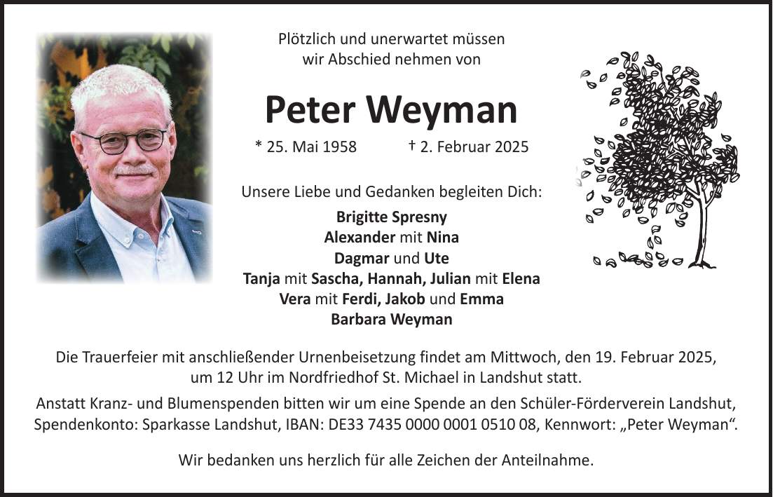  Plötzlich und unerwartet müssen wir Abschied nehmen von Peter Weyman * 25. Mai 1958 + 2. Februar 2025 Unsere Liebe und Gedanken begleiten Dich: Brigitte Spresny Alexander mit Nina Dagmar und Ute Tanja mit Sascha, Hannah, Julian mit Elena Vera mit Ferdi, Jakob und Emma Barbara Weyman Die Trauerfeier mit anschließender Urnenbeisetzung findet am Mittwoch, den 19. Februar 2025, um 12 Uhr im Nordfriedhof St. Michael in Landshut statt. Anstatt Kranz- und Blumenspenden bitten wir um eine Spende an den Schüler-Förderverein Landshut, Spendenkonto: Sparkasse Landshut, IBAN: DE***, Kennwort: 'Peter Weyman'. Wir bedanken uns herzlich für alle Zeichen der Anteilnahme.