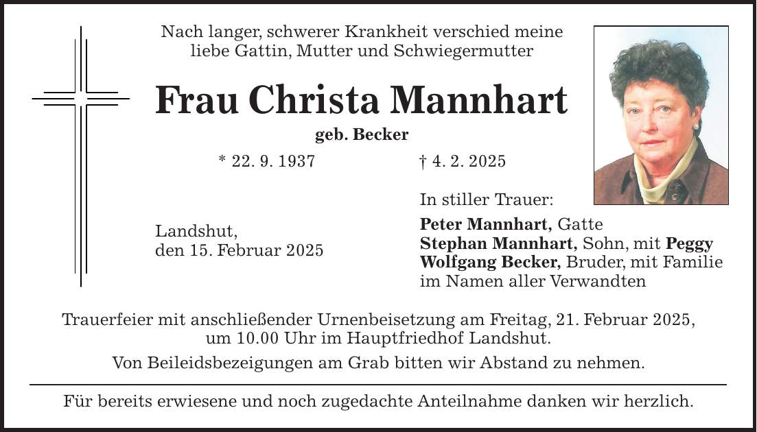 Nach langer, schwerer Krankheit verschied meine liebe Gattin, Mutter und Schwiegermutter Frau Christa Mannhart geb. Becker * 22. 9. 1937 + 4. 2. 2025 In stiller Trauer: Peter Mannhart, Gatte Stephan Mannhart, Sohn, mit Peggy Wolfgang Becker, Bruder, mit Familie im Namen aller Verwandten Trauerfeier mit anschließender Urnenbeisetzung am Freitag, 21. Februar 2025, um 10.00 Uhr im Hauptfriedhof Landshut. Von Beileidsbezeigungen am Grab bitten wir Abstand zu nehmen. Für bereits erwiesene und noch zugedachte Anteilnahme danken wir herzlich.Landshut, den 15. Februar 2025