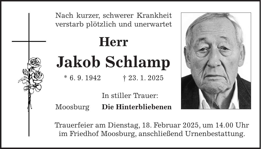 Nach kurzer, schwerer Krankheit verstarb plötzlich und unerwartet Herr Jakob Schlamp * 6. 9. 1942 + 23. 1. 2025 In stiller Trauer: Moosburg Die Hinterbliebenen Trauerfeier am Dienstag, 18. Februar 2025, um 14.00 Uhr im Friedhof Moosburg, anschließend Urnenbestattung.