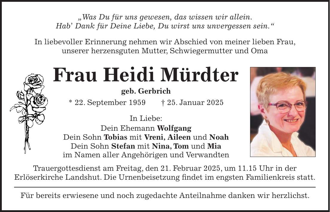 'Was Du für uns gewesen, das wissen wir allein. Hab' Dank für Deine Liebe, Du wirst uns unvergessen sein.' In liebevoller Erinnerung nehmen wir Abschied von meiner lieben Frau, unserer herzensguten Mutter, Schwiegermutter und Oma Frau Heidi Mürdter geb. Gerbrich * 22. September 1959 + 25. Januar 2025 In Liebe: Dein Ehemann Wolfgang Dein Sohn Tobias mit Vreni, Aileen und Noah Dein Sohn Stefan mit Nina, Tom und Mia im Namen aller Angehörigen und Verwandten Trauergottesdienst am Freitag, den 21. Februar 2025, um 11.15 Uhr in der Erlöserkirche Landshut. Die Urnenbeisetzung findet im engsten Familienkreis statt. Für bereits erwiesene und noch zugedachte Anteilnahme danken wir herzlichst.