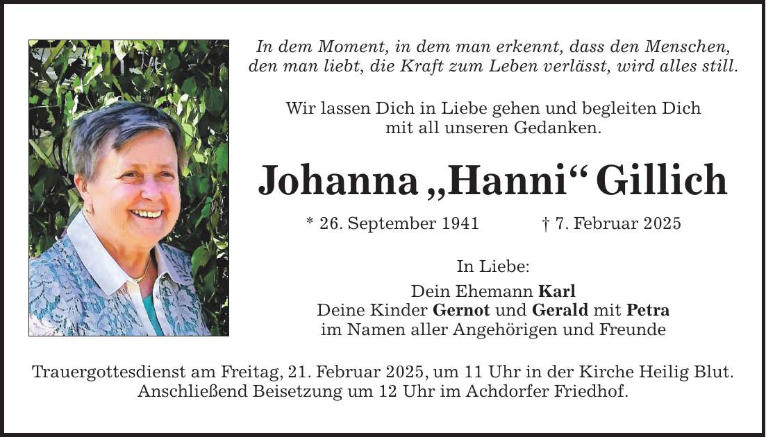 In dem Moment, in dem man erkennt, dass den Menschen, den man liebt, die Kraft zum Leben verlässt, wird alles still. Wir lassen Dich in Liebe gehen und begleiten Dich mit all unseren Gedanken. Johanna 'Hanni' Gillich * 26. September 1941 + 7. Februar 2025 In Liebe: Dein Ehemann Karl Deine Kinder Gernot und Gerald mit Petra im Namen aller Angehörigen und Freunde Trauergottesdienst am Freitag, 21. Februar 2025, um 11 Uhr in der Kirche Heilig Blut. Anschließend Beisetzung um 12 Uhr im Achdorfer Friedhof.