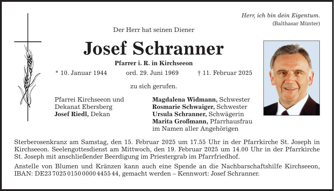 Der Herr hat seinen Diener Josef Schranner Pfarrer i. R. in Kirchseeon * 10. Januar 1944 ord. 29. Juni 1969 _ 11. Februar 2025 zu sich gerufen. Pfarrei Kirchseeon und Dekanat Ebersberg Josef Riedl, Dekan Magdalena Widmann, Schwester Rosmarie Schwaiger, Schwester Ursula Schranner, Schwägerin Marita Großmann, Pfarrhausfrau im Namen aller Angehörigen Sterberosenkranz am Samstag, den 15. Februar 2025 um 17.55 Uhr in der Pfarrkirche St. Joseph in Kirchseeon. Seelengottesdienst am Mittwoch, den 19. Februar 2025 um 14.00 Uhr in der Pfarrkirche St. Joseph mit anschließender Beerdigung im Priestergrab im Pfarrfriedhof. Anstelle von Blumen und Kränzen kann auch eine Spende an die Nachbarschaftshilfe Kirchseeon, IBAN: DE***, gemacht werden - Kennwort: Josef Schranner. Herr, ich bin dein Eigentum. (Balthasar Münter)