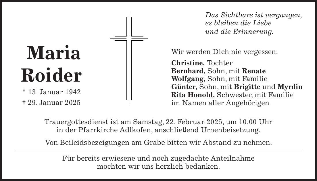 Das Sichtbare ist vergangen, es bleiben die Liebe und die Erinnerung. Wir werden Dich nie vergessen: Christine, Tochter Bernhard, Sohn, mit Renate Wolfgang, Sohn, mit Familie Günter, Sohn, mit Brigitte und Myrdin Rita Honold, Schwester, mit Familie im Namen aller Angehörigen Trauergottesdienst ist am Samstag, 22. Februar 2025, um 10.00 Uhr in der Pfarrkirche Adlkofen, anschließend Urnenbeisetzung. Von Beileidsbezeigungen am Grabe bitten wir Abstand zu nehmen. Für bereits erwiesene und noch zugedachte Anteilnahme möchten wir uns herzlich bedanken. Maria Roider * 13. Januar 1942 + 29. Januar 2025