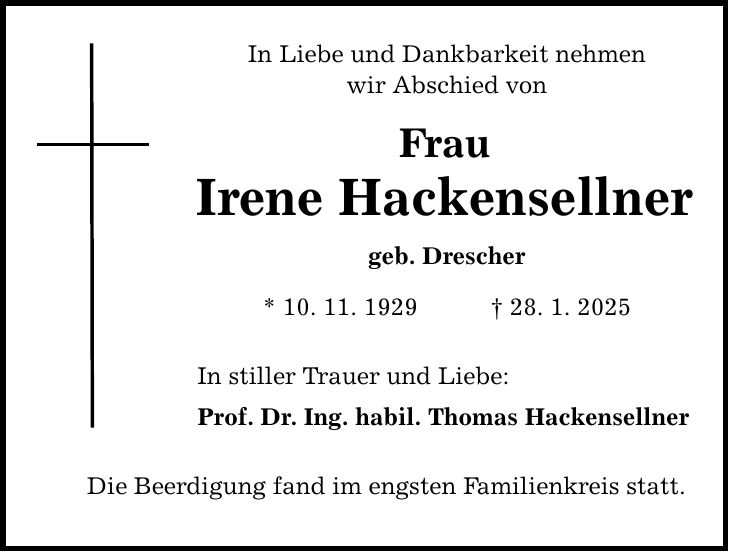 In Liebe und Dankbarkeit nehmen wir Abschied von Frau Irene Hackensellner geb. Drescher * 10. 11. 1929 _ 28. 1. 2025 In stiller Trauer und Liebe: Prof. Dr. Ing. habil. Thomas Hackensellner Die Beerdigung fand im engsten Familienkreis statt.