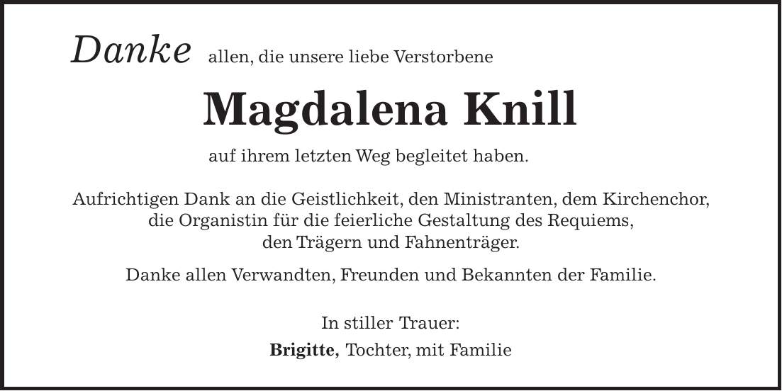  Danke allen, die unsere liebe Verstorbene Magdalena Knill auf ihrem letzten Weg begleitet haben. Aufrichtigen Dank an die Geistlichkeit, den Ministranten, dem Kirchenchor, die Organistin für die feierliche Gestaltung des Requiems, den Trägern und Fahnenträger. Danke allen Verwandten, Freunden und Bekannten der Familie. In stiller Trauer: Brigitte, Tochter, mit Familie