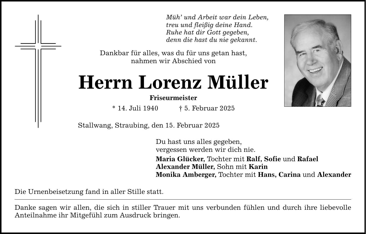 Müh' und Arbeit war dein Leben, treu und fleißig deine Hand. Ruhe hat dir Gott gegeben, denn die hast du nie gekannt. Dankbar für alles, was du für uns getan hast, nahmen wir Abschied von Herrn Lorenz Müller Friseurmeister * 14. Juli 1940 _ 5. Februar 2025 Stallwang, Straubing, den 15. Februar 2025 Du hast uns alles gegeben, vergessen werden wir dich nie. Maria Glücker, Tochter mit Ralf, Sofie und Rafael Alexander Müller, Sohn mit Karin Monika Amberger, Tochter mit Hans, Carina und Alexander Die Urnenbeisetzung fand in aller Stille statt. Danke sagen wir allen, die sich in stiller Trauer mit uns verbunden fühlen und durch ihre liebevolle Anteilnahme ihr Mitgefühl zum Ausdruck bringen.