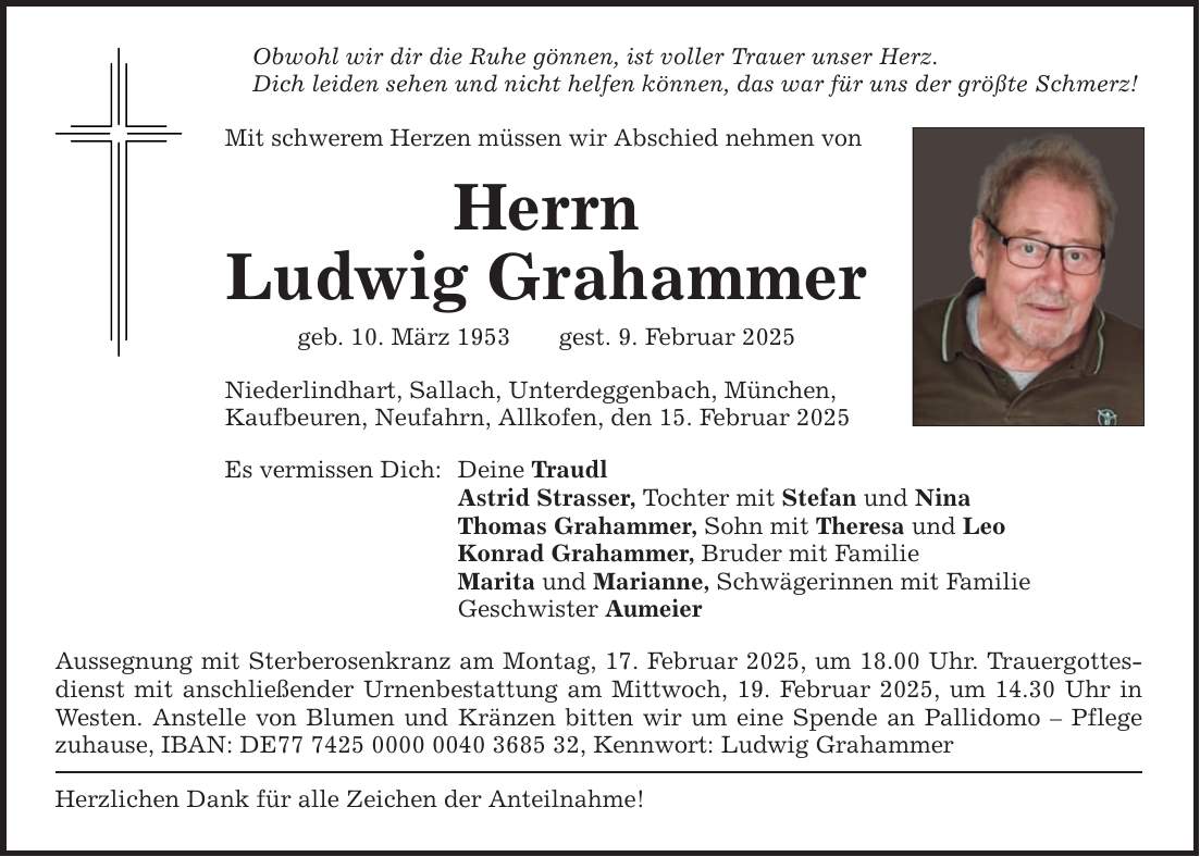 Obwohl wir dir die Ruhe gönnen, ist voller Trauer unser Herz. Dich leiden sehen und nicht helfen können, das war für uns der größte Schmerz! Mit schwerem Herzen müssen wir Abschied nehmen von Herrn Ludwig Grahammer geb. 10. März 1953 gest. 9. Februar 2025 Niederlindhart, Sallach, Unterdeggenbach, München, Kaufbeuren, Neufahrn, Allkofen, den 15. Februar 2025 Es vermissen Dich: Deine Traudl Astrid Strasser, Tochter mit Stefan und Nina Thomas Grahammer, Sohn mit Theresa und Leo Konrad Grahammer, Bruder mit Familie Marita und Marianne, Schwägerinnen mit Familie Geschwister Aumeier Aussegnung mit Sterberosenkranz am Montag, 17. Februar 2025, um 18.00 Uhr. Trauergottesdienst mit anschließender Urnenbestattung am Mittwoch, 19. Februar 2025, um 14.30 Uhr in Westen. Anstelle von Blumen und Kränzen bitten wir um eine Spende an Pallidomo - Pflege zuhause, IBAN: DE***, Kennwort: Ludwig Grahammer Herzlichen Dank für alle Zeichen der Anteilnahme!