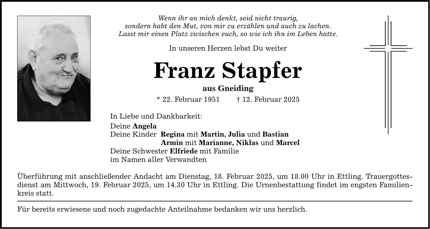 Wenn ihr an mich denkt, seid nicht traurig, sondern habt den Mut, von mir zu erzählen und auch zu lachen. Lasst mir einen Platz zwischen euch, so wie ich ihn im Leben hatte. In unseren Herzen lebst Du weiter Franz Stapfer aus Gneiding * 22. Februar 1951 _ 12. Februar 2025 In Liebe und Dankbarkeit: Deine Angela Deine Kinder Regina mit Martin, Julia und Bastian Armin mit Marianne, Niklas und Marcel Deine Schwester Elfriede mit Familie im Namen aller Verwandten Überführung mit anschließender Andacht am Dienstag, 18. Februar 2025, um 18.00 Uhr in Ettling. Trauergottesdienst am Mittwoch, 19. Februar 2025, um 14.30 Uhr in Ettling. Die Urnenbestattung findet im engsten Familienkreis statt. Für bereits erwiesene und noch zugedachte Anteilnahme bedanken wir uns herzlich.