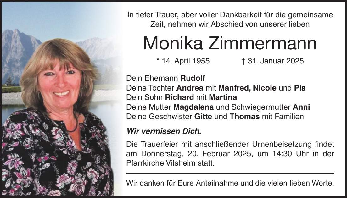 In tiefer Trauer, aber voller Dankbarkeit für die gemeinsame Zeit, nehmen wir Abschied von unserer lieben Monika Zimmermann * 14. April 1955 + 31. Januar 2025 Dein Ehemann Rudolf Deine Tochter Andrea mit Manfred, Nicole und Pia Dein Sohn Richard mit Martina Deine Mutter Magdalena und Schwiegermutter Anni Deine Geschwister Gitte und Thomas mit Familien Wir vermissen Dich. Die Trauerfeier mit anschließender Urnenbeisetzung findet am Donnerstag, 20. Februar 2025, um 14:30 Uhr in der Pfarrkirche Vilsheim statt. Wir danken für Eure Anteilnahme und die vielen lieben Worte.