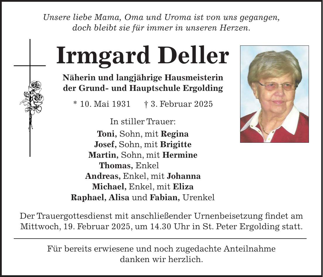 Unsere liebe Mama, Oma und Uroma ist von uns gegangen, doch bleibt sie für immer in unseren Herzen. Irmgard Deller Näherin und langjährige Hausmeisterin der Grund- und Hauptschule Ergolding * 10. Mai 1931 + 3. Februar 2025 In stiller Trauer: Toni, Sohn, mit Regina Josef, Sohn, mit Brigitte Martin, Sohn, mit Hermine Thomas, Enkel Andreas, Enkel, mit Johanna Michael, Enkel, mit Eliza Raphael, Alisa und Fabian, Urenkel Der Trauergottesdienst mit anschließender Urnenbeisetzung findet am Mittwoch, 19. Februar 2025, um 14.30 Uhr in St. Peter Ergolding statt. Für bereits erwiesene und noch zugedachte Anteilnahme danken wir herzlich. 