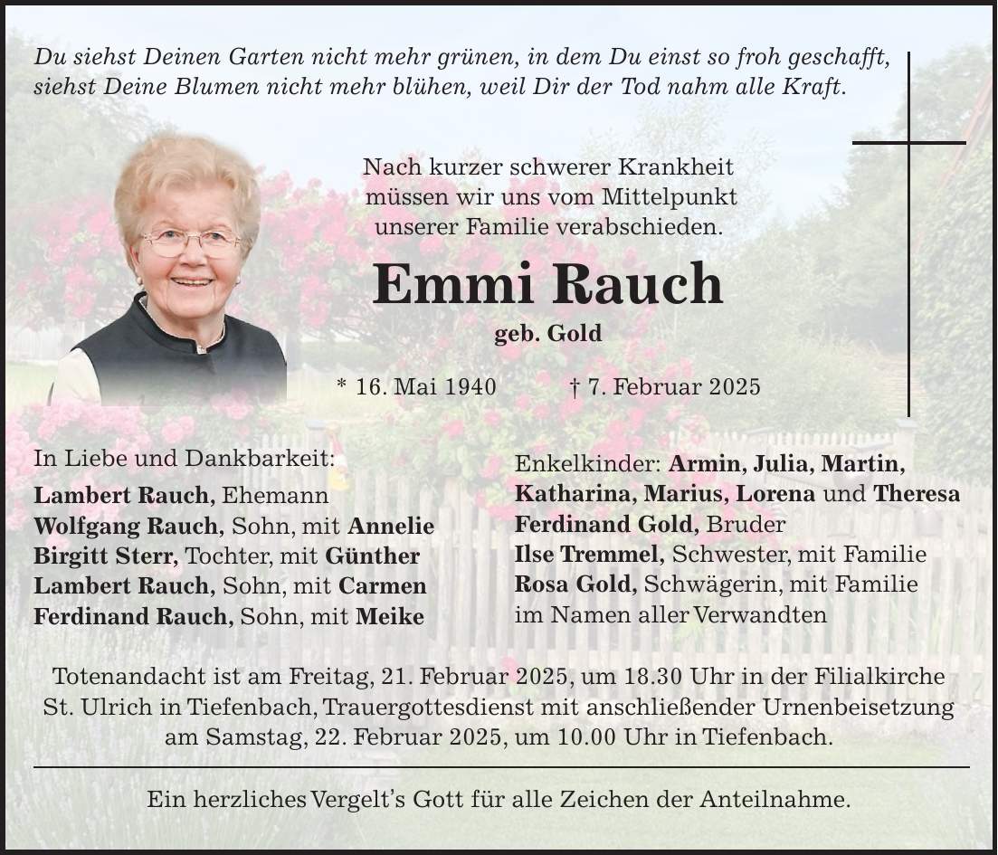 Du siehst Deinen Garten nicht mehr grünen, in dem Du einst so froh geschafft, siehst Deine Blumen nicht mehr blühen, weil Dir der Tod nahm alle Kraft. Nach kurzer schwerer Krankheit müssen wir uns vom Mittelpunkt unserer Familie verabschieden. Emmi Rauch geb. Gold * 16. Mai 1940 + 7. Februar 2025 In Liebe und Dankbarkeit: Lambert Rauch, Ehemann Wolfgang Rauch, Sohn, mit Annelie Birgitt Sterr, Tochter, mit Günther Lambert Rauch, Sohn, mit Carmen Ferdinand Rauch, Sohn, mit Meike Totenandacht ist am Freitag, 21. Februar 2025, um 18.30 Uhr in der Filialkirche St. Ulrich in Tiefenbach, Trauergottesdienst mit anschließender Urnenbeisetzung am Samstag, 22. Februar 2025, um 10.00 Uhr in Tiefenbach. Ein herzliches Vergelt's Gott für alle Zeichen der Anteilnahme.Enkelkinder: Armin, Julia, Martin, Katharina, Marius, Lorena und Theresa Ferdinand Gold, Bruder Ilse Tremmel, Schwester, mit Familie Rosa Gold, Schwägerin, mit Familie im Namen aller Verwandten