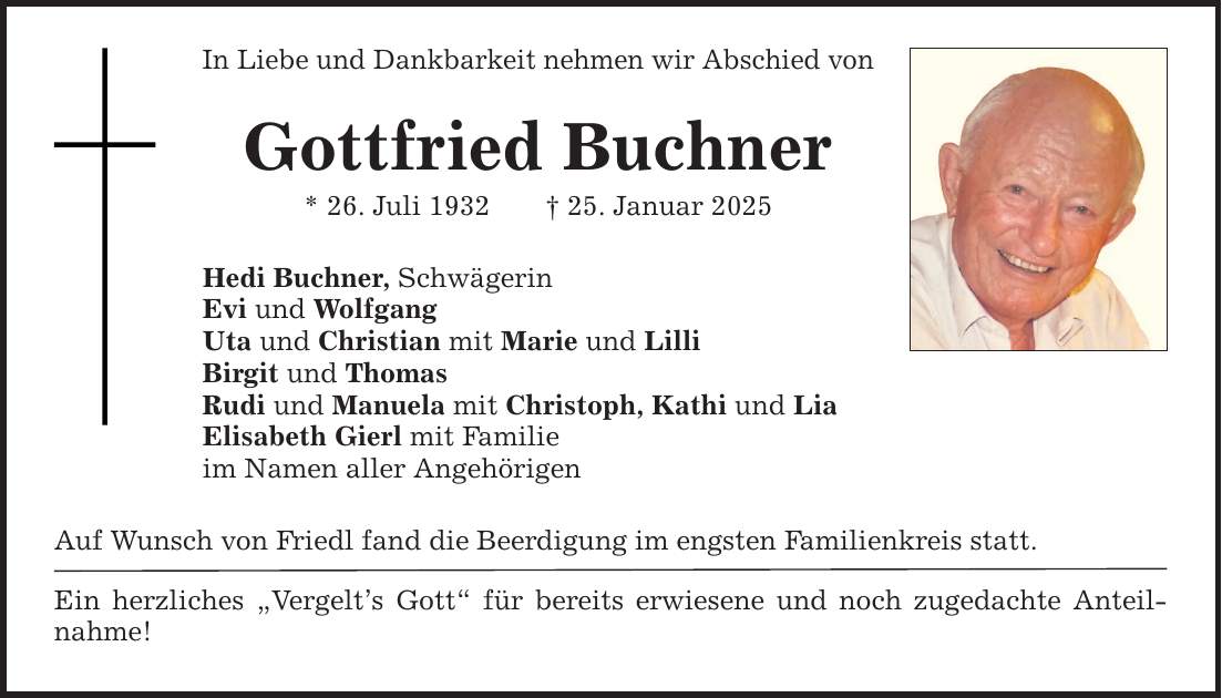 In Liebe und Dankbarkeit nehmen wir Abschied von Gottfried Buchner * 26. Juli 1932 _ 25. Januar 2025 Hedi Buchner, Schwägerin Evi und Wolfgang Uta und Christian mit Marie und Lilli Birgit und Thomas Rudi und Manuela mit Christoph, Kathi und Lia Elisabeth Gierl mit Familie im Namen aller Angehörigen Auf Wunsch von Friedl fand die Beerdigung im engsten Familienkreis statt. Ein herzliches 