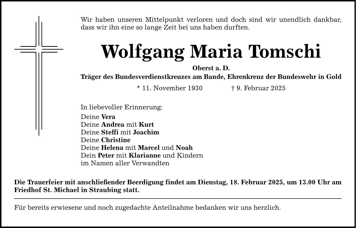 Wir haben unseren Mittelpunkt verloren und doch sind wir unendlich dankbar, dass wir ihn eine so lange Zeit bei uns haben durften. Wolfgang Maria Tomschi Oberst a. D. Träger des Bundesverdienstkreuzes am Bande, Ehrenkreuz der Bundeswehr in Gold * 11. November 1930 _ 9. Februar 2025 In liebevoller Erinnerung: Deine Vera Deine Andrea mit Kurt Deine Steffi mit Joachim Deine Christine Deine Helena mit Marcel und Noah Dein Peter mit Klarianne und Kindern im Namen aller Verwandten Die Trauerfeier mit anschließender Beerdigung findet am Dienstag, 18. Februar 2025, um 13.00 Uhr ­am Friedhof St. Michael in Straubing statt. Für bereits erwiesene und noch zugedachte Anteilnahme bedanken wir uns herzlich.