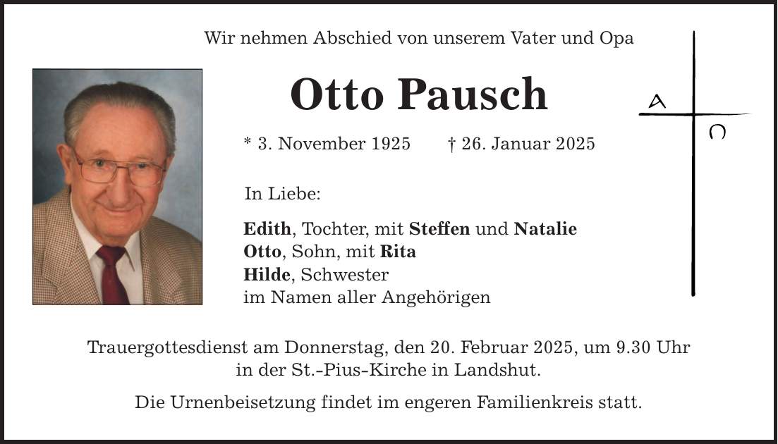 Wir nehmen Abschied von unserem Vater und Opa Otto Pausch * 3. November 1925 _ 26. Januar 2025 In Liebe: Edith, Tochter, mit Steffen und Natalie Otto, Sohn, mit Rita Hilde, Schwester im Namen aller Angehörigen Trauergottesdienst am Donnerstag, den 20. Februar 2025, um 9.30 Uhr in der St.-Pius-Kirche in Landshut. Die Urnenbeisetzung findet im engeren Familienkreis statt.