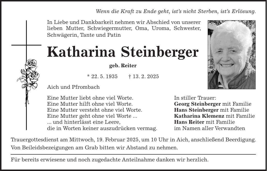 Wenn die Kraft zu Ende geht, ist's nicht Sterben, ist's Erlösung. In Liebe und Dankbarkeit nehmen wir Abschied von unserer lieben Mutter, Schwiegermutter, Oma, Uroma, Schwester, Schwägerin, Tante und Patin Katharina Steinberger geb. Reiter * 22. 5. 1935 + 13. 2. 2025 Aich und Pfrombach Eine Mutter liebt ohne viel Worte. In stiller Trauer: Eine Mutter hilft ohne viel Worte. Georg Steinberger mit Familie Eine Mutter versteht ohne viel Worte. Hans Steinberger mit Familie Eine Mutter geht ohne viel Worte ... Katharina Klemenz mit Familie ... und hinterlässt eine Leere, Hans Reiter mit Familie die in Worten keiner auszudrücken vermag. im Namen aller Verwandten Trauergottesdienst am Mittwoch, 19. Februar 2025, um 10 Uhr in Aich, anschließend Beerdigung. Von Beileidsbezeigungen am Grab bitten wir Abstand zu nehmen. Für bereits erwiesene und noch zugedachte Anteilnahme danken wir herzlich.