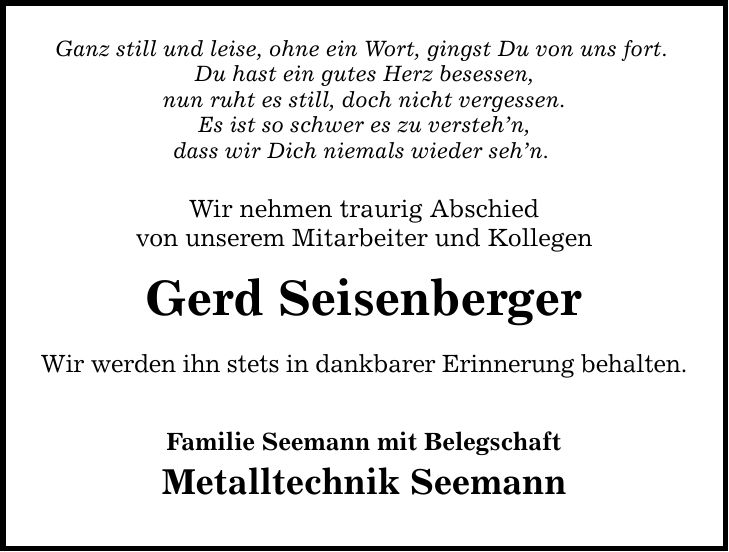 Ganz still und leise, ohne ein Wort, gingst Du von uns fort. Du hast ein gutes Herz besessen, nun ruht es still, doch nicht vergessen. Es ist so schwer es zu versteh'n, dass wir Dich niemals wieder seh'n. Wir nehmen traurig Abschied von unserem Mitarbeiter und Kollegen Gerd Seisenberger Wir werden ihn stets in dankbarer Erinnerung behalten. Familie Seemann mit Belegschaft Metalltechnik Seemann