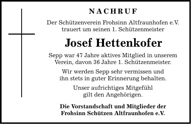 Nachruf Der Schützenverein Frohsinn Altfraunhofen e.V. trauert um seinen 1. Schützenmeister Josef Hettenkofer Sepp war 47 Jahre aktives Mitglied in unserem Verein, davon 36 Jahre 1. Schützenmeister. Wir werden Sepp sehr vermissen und ihn stets in guter Erinnerung behalten. Unser aufrichtiges Mitgefühl gilt den Angehörigen. Die Vorstandschaft und Mitglieder der Frohsinn Schützen Altfraunhofen e.V.