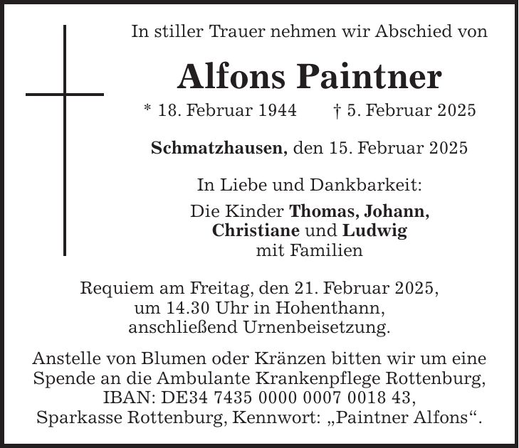 In stiller Trauer nehmen wir Abschied von Alfons Paintner * 18. Februar 1944 + 5. Februar 2025 Schmatzhausen, den 15. Februar 2025 In Liebe und Dankbarkeit: Die Kinder Thomas, Johann, Christiane und Ludwig mit Familien Requiem am Freitag, den 21. Februar 2025, um 14.30 Uhr in Hohenthann, anschließend Urnenbeisetzung. Anstelle von Blumen oder Kränzen bitten wir um eine Spende an die Ambulante Krankenpflege Rottenburg, IBAN: DE***, Sparkasse Rottenburg, Kennwort: 'Paintner Alfons'.