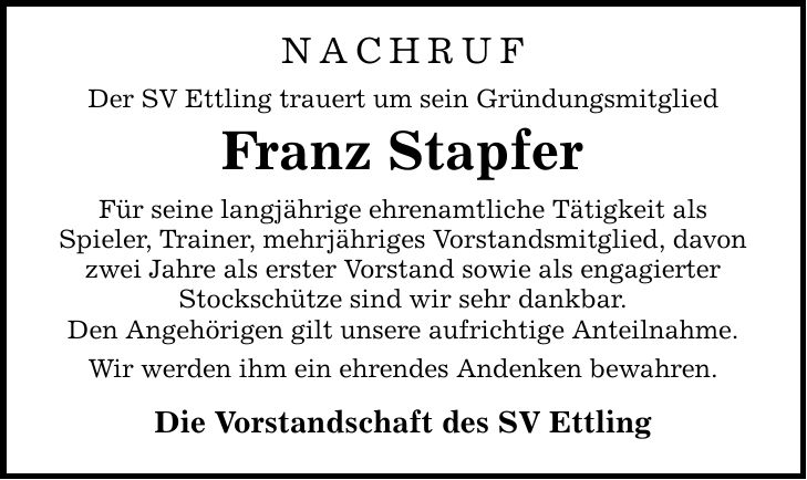 NACHRUFDer SV Ettling trauert um sein GründungsmitgliedFranz StapferFür seine langjährige ehrenamtliche Tätigkeit alsSpieler, Trainer, mehrjähriges Vorstandsmitglied, davon zwei Jahre als erster Vorstand sowie als engagierter Stockschütze sind wir sehr dankbar.Den Angehörigen gilt unsere aufrichtige Anteilnahme.Wir werden ihm ein ehrendes Andenken bewahren.Die Vorstandschaft des SV Ettling