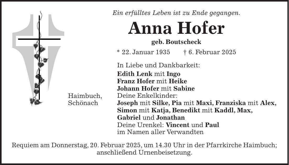 Ein erfülltes Leben ist zu Ende gegangen. Anna Hofer geb. Boutscheck * 22. Januar 1935 + 6. Februar 2025 In Liebe und Dankbarkeit: Edith Lenk mit Ingo Franz Hofer mit Heike Johann Hofer mit Sabine Deine Enkelkinder: Joseph mit Silke, Pia mit Maxi, Franziska mit Alex, Simon mit Katja, Benedikt mit Kaddl, Max, Gabriel und Jonathan Deine Urenkel: Vincent und Paul im Namen aller Verwandten Requiem am Donnerstag, 20. Februar 2025, um 14.30 Uhr in der Pfarrkirche Haimbuch; anschließend Urnenbeisetzung.Haimbuch, Schönach