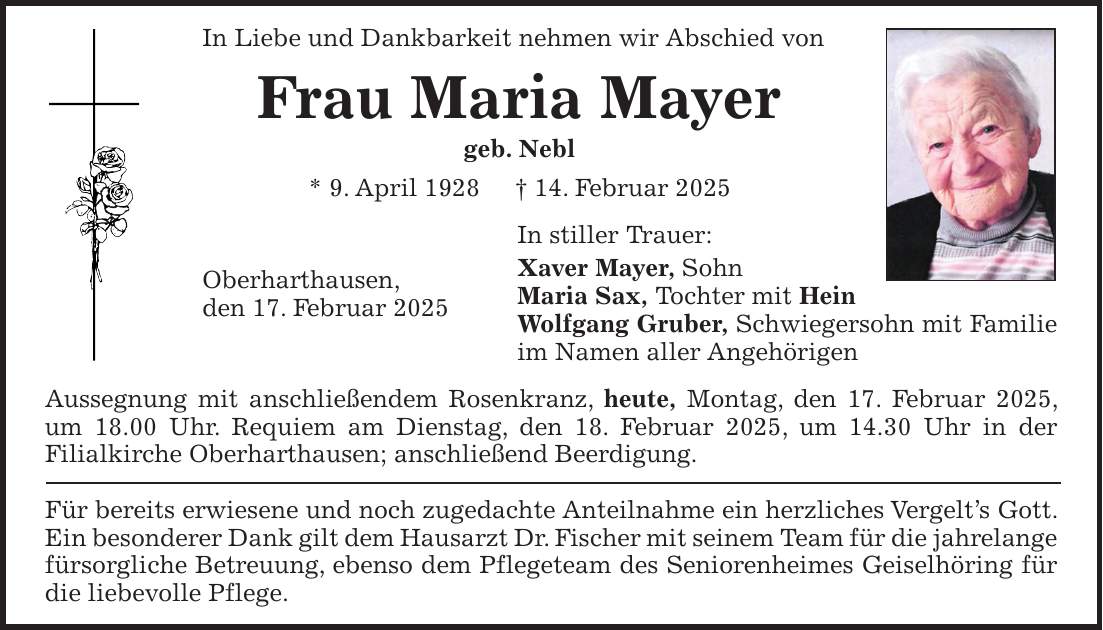 In Liebe und Dankbarkeit nehmen wir Abschied von Frau Maria Mayer geb. Nebl * 9. April 1928 + 14. Februar 2025 In stiller Trauer: Xaver Mayer, Sohn Maria Sax, Tochter mit Hein Wolfgang Gruber, Schwiegersohn mit Familie im Namen aller Angehörigen Aussegnung mit anschließendem Rosenkranz, heute, Montag, den 17. Februar 2025, um 18.00 Uhr. Requiem am Dienstag, den 18. Februar 2025, um 14.30 Uhr in der Filialkirche Oberharthausen; anschließend Beerdigung. Für bereits erwiesene und noch zugedachte Anteilnahme ein herzliches Vergelt's Gott. Ein besonderer Dank gilt dem Hausarzt Dr. Fischer mit seinem Team für die jahrelange fürsorgliche Betreuung, ebenso dem Pflegeteam des Seniorenheimes Geiselhöring für die liebevolle Pflege.Oberharthausen, den 17. Februar 2025