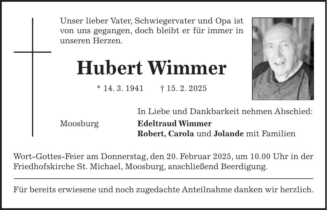 Unser lieber Vater, Schwiegervater und Opa ist von uns gegangen, doch bleibt er für immer in unseren Herzen. Hubert Wimmer * 14. 3. 1941 + 15. 2. 2025 In Liebe und Dankbarkeit nehmen Abschied: Moosburg Edeltraud Wimmer Robert, Carola und Jolande mit Familien Wort-Gottes-Feier am Donnerstag, den 20. Februar 2025, um 10.00 Uhr in der Friedhofskirche St. Michael, Moosburg, anschließend Beerdigung. Für bereits erwiesene und noch zugedachte Anteilnahme danken wir herzlich.