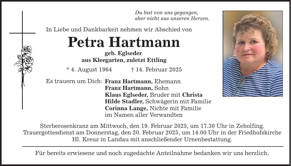 Du bist von uns gegangen, aber nicht aus unseren Herzen. In Liebe und Dankbarkeit nehmen wir Abschied von Petra Hartmann geb. Eglseder aus Kleegarten, zuletzt Ettling * 4. August 1964 _ 14. Februar 2025 Es trauern um Dich: Franz Hartmann, Ehemann Franz Hartmann, Sohn Klaus Eglseder, Bruder mit Christa Hilde Stadler, Schwägerin mit Familie Corinna Lange, Nichte mit Familie im Namen aller Verwandten Sterberosenkranz am Mittwoch, den 19. Februar 2025, um 17.30 Uhr in Zeholfing. Trauergottesdienst am Donnerstag, den 20. Februar 2025, um 14.00 Uhr in der Friedhofskirche Hl. Kreuz in Landau mit anschließender Urnenbestattung. Für bereits erwiesene und noch zugedachte Anteilnahme bedanken wir uns herzlich.