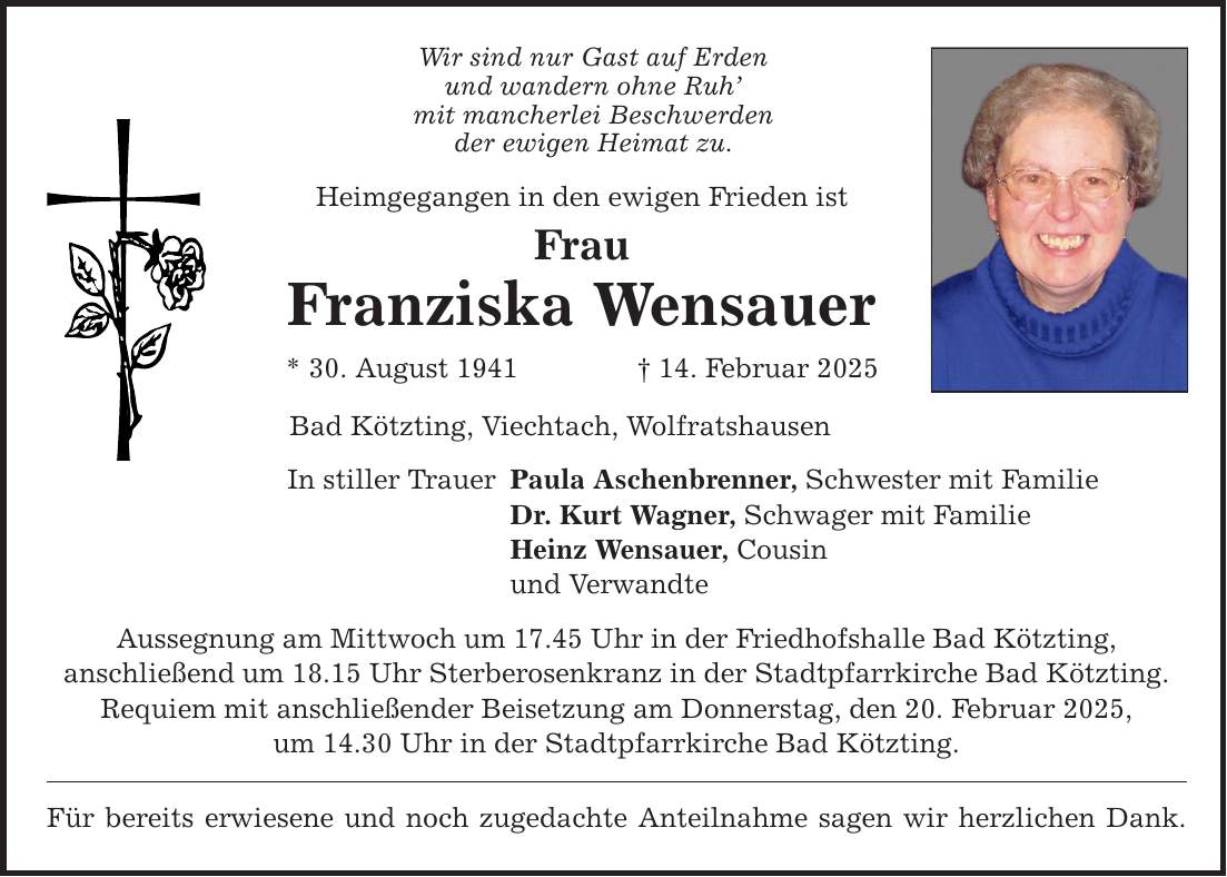 Wir sind nur Gast auf Erden und wandern ohne Ruh' mit mancherlei Beschwerden der ewigen Heimat zu. Heimgegangen in den ewigen Frieden ist Frau Franziska Wensauer * 30. August 1941 _ 14. Februar 2025 Bad Kötzting, Viechtach, Wolfratshausen In stiller Trauer Paula Aschenbrenner, Schwester mit Familie Dr. Kurt Wagner, Schwager mit Familie Heinz Wensauer, Cousin und Verwandte Aussegnung am Mittwoch um 17.45 Uhr in der Friedhofshalle Bad Kötzting, anschließend um 18.15 Uhr Sterberosenkranz in der Stadtpfarrkirche Bad Kötzting. Requiem mit anschließender Beisetzung am Donnerstag, den 20. Februar 2025, um 14.30 Uhr in der Stadtpfarrkirche Bad Kötzting. Für bereits erwiesene und noch zugedachte Anteilnahme sagen wir herzlichen Dank.