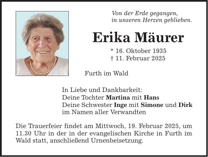 Von der Erde gegangen,in unseren Herzen geblieben.Erika Mäurer* 16. Oktober 1935_ 11. Februar 2025 Furth im WaldIn Liebe und Dankbarkeit:Deine Tochter Martina mit HansDeine Schwester Inge mit Simone und Dirkim Namen aller VerwandtenDie Trauerfeier findet am Mittwoch, 19. Februar 2025, um 11.30 Uhr in der in der evangelischen Kirche in Furth im Wald statt, anschließend Urnenbeisetzung.