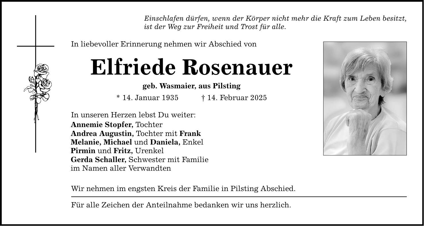 Einschlafen dürfen, wenn der Körper nicht mehr die Kraft zum Leben besitzt, ist der Weg zur Freiheit und Trost für alle. In liebevoller Erinnerung nehmen wir Abschied von Elfriede Rosenauer geb. Wasmaier, aus Pilsting * 14. Januar 1935 _ 14. Februar 2025 In unseren Herzen lebst Du weiter: Annemie Stopfer, Tochter Andrea Augustin, Tochter mit Frank Melanie, Michael und Daniela, Enkel Pirmin und Fritz, Urenkel Gerda Schaller, Schwester mit Familie im Namen aller Verwandten Wir nehmen im engsten Kreis der Familie in Pilsting Abschied. Für alle Zeichen der Anteilnahme bedanken wir uns herzlich.