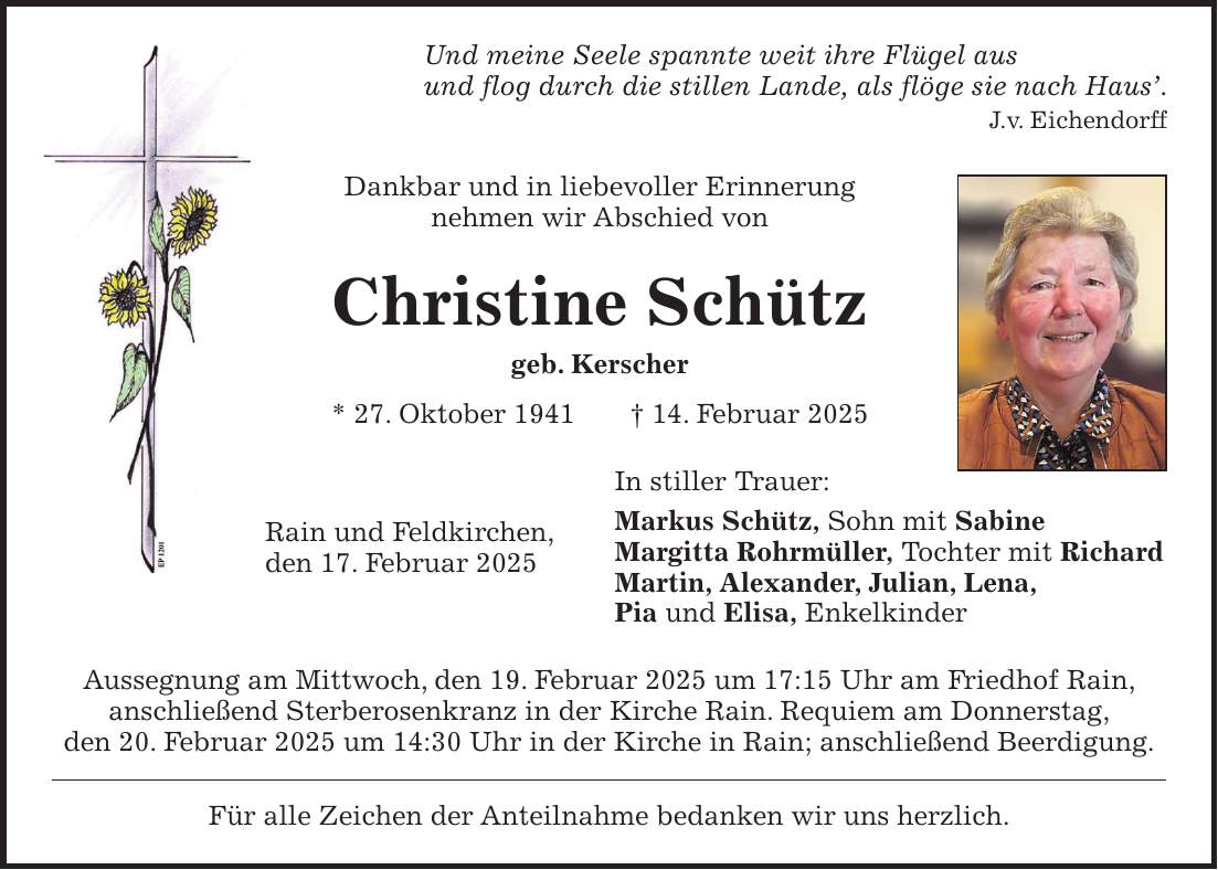 Und meine Seele spannte weit ihre Flügel aus und flog durch die stillen Lande, als flöge sie nach Haus'. J.v. Eichendorff Dankbar und in liebevoller Erinnerung nehmen wir Abschied von Christine Schütz geb. Kerscher * 27. Oktober 1941 + 14. Februar 2025 In stiller Trauer: Markus Schütz, Sohn mit Sabine Margitta Rohrmüller, Tochter mit Richard Martin, Alexander, Julian, Lena, Pia und Elisa, Enkelkinder Aussegnung am Mittwoch, den 19. Februar 2025 um 17:15 Uhr am Friedhof Rain, anschließend Sterberosenkranz in der Kirche Rain. Requiem am Donnerstag, den 20. Februar 2025 um 14:30 Uhr in der Kirche in Rain; anschließend Beerdigung. Für alle Zeichen der Anteilnahme bedanken wir uns herzlich.Rain und Feldkirchen, den 17. Februar 2025