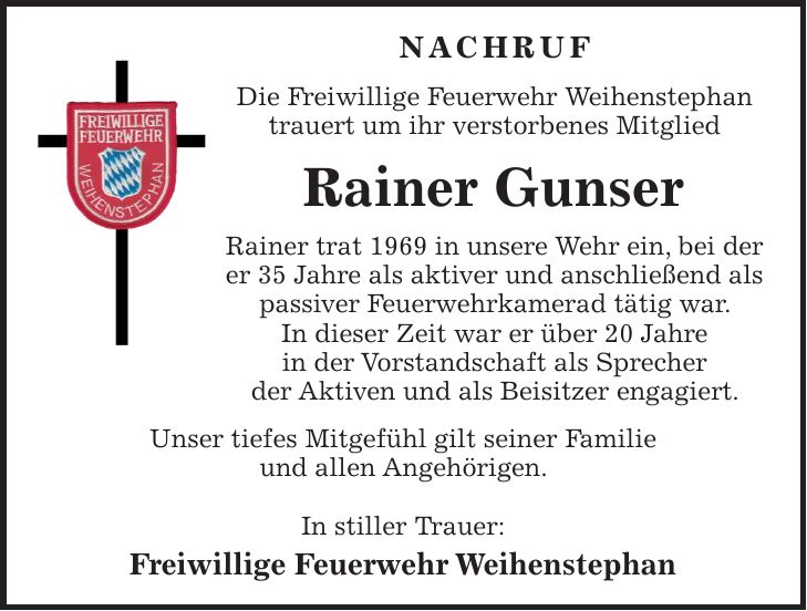 NACHRUF Die Freiwillige Feuerwehr Weihenstephan trauert um ihr verstorbenes Mitglied Rainer Gunser Rainer trat 1969 in unsere Wehr ein, bei der er 35 Jahre als aktiver und anschließend als passiver Feuerwehrkamerad tätig war. In dieser Zeit war er über 20 Jahre in der Vorstandschaft als Sprecher der Aktiven und als Beisitzer engagiert. Unser tiefes Mitgefühl gilt seiner Familie und allen Angehörigen. In stiller Trauer: Freiwillige Feuerwehr Weihenstephan