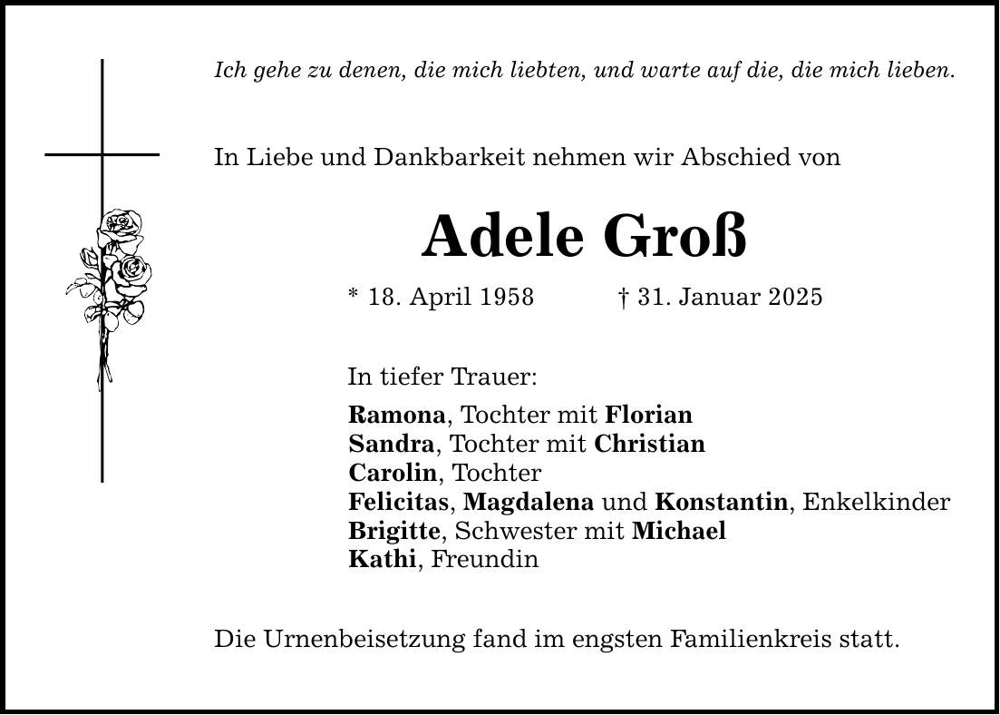 Ich gehe zu denen, die mich liebten, und warte auf die, die mich lieben. In Liebe und Dankbarkeit nehmen wir Abschied von Adele Groß * 18. April 1958 _ 31. Januar 2025 In tiefer Trauer: Ramona, Tochter mit Florian Sandra, Tochter mit Christian Carolin, Tochter Felicitas, Magdalena und Konstantin, Enkelkinder Brigitte, Schwester mit Michael Kathi, Freundin Die Urnenbeisetzung fand im engsten Familienkreis statt.