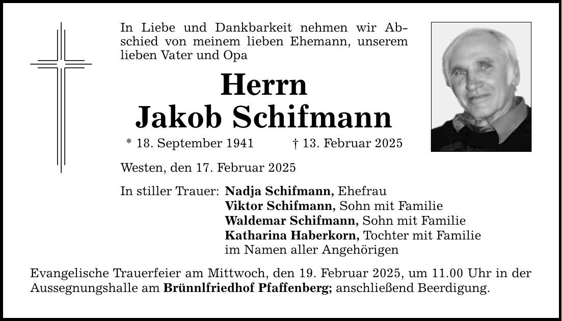 In Liebe und Dankbarkeit nehmen wir Abschied von meinem lieben Ehemann, unserem lieben Vater und Opa Herrn Jakob Schifmann * 18. September 1941 _ 13. Februar 2025 Westen, den 17. Februar 2025 In stiller Trauer: Nadja Schifmann, Ehefrau Viktor Schifmann, Sohn mit Familie Waldemar Schifmann, Sohn mit Familie Katharina Haberkorn, Tochter mit Familie im Namen aller Angehörigen Evangelische Trauerfeier am Mittwoch, den 19. Februar 2025, um 11.00 Uhr in der Aussegnungshalle am Brünnlfriedhof Pfaffenberg; anschließend Beerdigung.