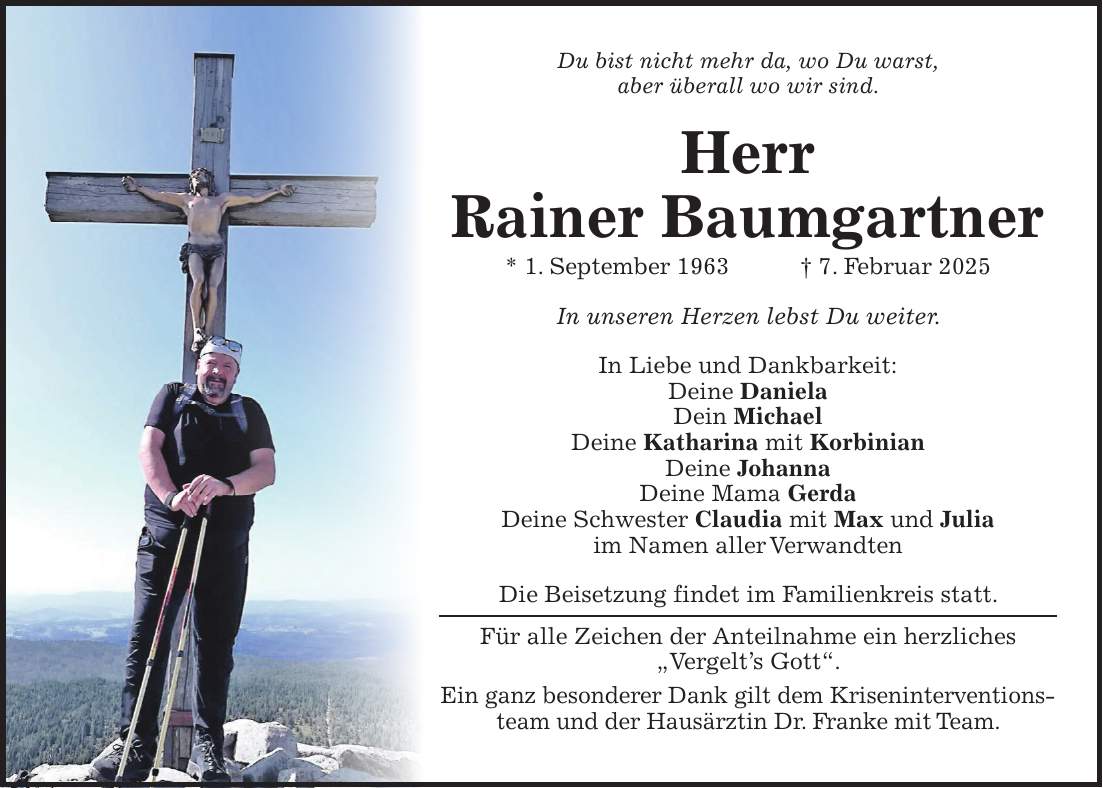 Du bist nicht mehr da, wo Du warst, aber überall wo wir sind. Herr Rainer Baumgartner * 1. September 1963 + 7. Februar 2025 In unseren Herzen lebst Du weiter. In Liebe und Dankbarkeit: Deine Daniela Dein Michael Deine Katharina mit Korbinian Deine Johanna Deine Mama Gerda Deine Schwester Claudia mit Max und Julia im Namen aller Verwandten Die Beisetzung findet im Familienkreis statt. Für alle Zeichen der Anteilnahme ein herzliches 'Vergelt's Gott'. Ein ganz besonderer Dank gilt dem Kriseninterventionsteam und der Hausärztin Dr. Franke mit Team.