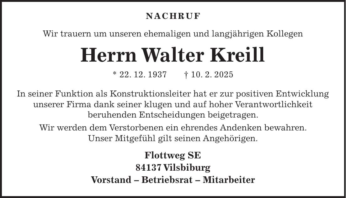  Nachruf Wir trauern um unseren ehemaligen und langjährigen Kollegen Herrn Walter Kreill * 22. 12. 1937 + 10. 2. 2025 In seiner Funktion als Konstruktionsleiter hat er zur positiven Entwicklung unserer Firma dank seiner klugen und auf hoher Verantwortlichkeit beruhenden Entscheidungen beigetragen. Wir werden dem Verstorbenen ein ehrendes Andenken bewahren. Unser Mitgefühl gilt seinen Angehörigen. Flottweg SE 84137 Vilsbiburg Vorstand - Betriebsrat - Mitarbeiter 