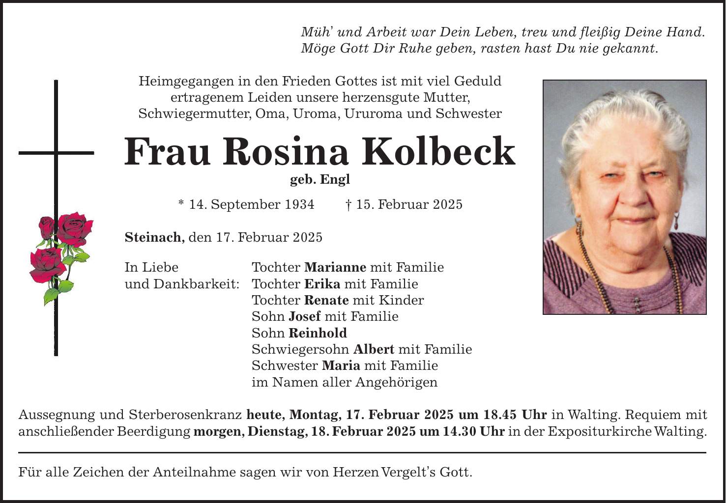 Müh' und Arbeit war Dein Leben, treu und fleißig Deine Hand. Möge Gott Dir Ruhe geben, rasten hast Du nie gekannt. Heimgegangen in den Frieden Gottes ist mit viel Geduld ertragenem Leiden unsere herzensgute Mutter, Schwiegermutter, Oma, Uroma, Ururoma und Schwester Frau Rosina Kolbeck geb. Engl * 14. September 1934 + 15. Februar 2025 Steinach, den 17. Februar 2025 In Liebe Tochter Marianne mit Familie und Dankbarkeit: Tochter Erika mit Familie Tochter Renate mit Kinder Sohn Josef mit Familie Sohn Reinhold Schwiegersohn Albert mit Familie Schwester Maria mit Familie im Namen aller Angehörigen Aussegnung und Sterberosenkranz heute, Montag, 17. Februar 2025 um 18.45 Uhr in Walting. Requiem mit anschließender Beerdigung morgen, Dienstag, 18. Februar 2025 um 14.30 Uhr in der Expositurkirche Walting. Für alle Zeichen der Anteilnahme sagen wir von Herzen Vergelt's Gott.