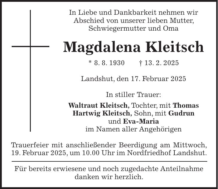 In Liebe und Dankbarkeit nehmen wir Abschied von unserer lieben Mutter, Schwiegermutter und Oma Magdalena Kleitsch * 8. 8. 1930 + 13. 2. 2025 Landshut, den 17. Februar 2025 In stiller Trauer: Waltraut Kleitsch, Tochter, mit Thomas Hartwig Kleitsch, Sohn, mit Gudrun und Eva-Maria im Namen aller Angehörigen Trauerfeier mit anschließender Beerdigung am Mittwoch, 19. Februar 2025, um 10.00 Uhr im Nordfriedhof Landshut. Für bereits erwiesene und noch zugedachte Anteilnahme danken wir herzlich.