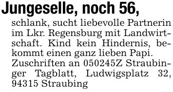 Jungeselle, noch 56, schlank, sucht liebevolle Partnerin im Lkr. Regensburg mit Landwirtschaft. Kind kein Hindernis, bekommt einen ganz lieben Papi.Zuschriften an ***Z Straubinger Tagblatt, Ludwigsplatz 32, 94315 Straubing