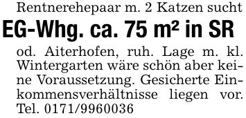 Rentnerehepaar m. 2 Katzen suchtEG-Whg. ca. 75 m² in SRod. Aiterhofen, ruh. Lage m. kl. Wintergarten wäre schön aber keine Voraussetzung. Gesicherte Einkommensverhältnisse liegen vor. Tel. ***