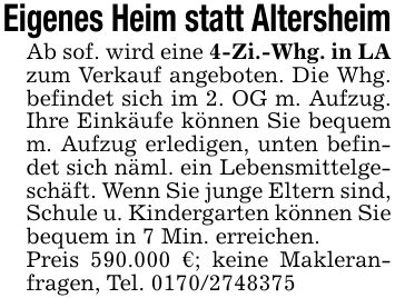 Eigenes Heim statt AltersheimAb sof. wird eine 4-Zi.-Whg. in LA zum Verkauf angeboten. Die Whg. befindet sich im 2. OG m. Aufzug. Ihre Einkäufe können Sie bequem m. Aufzug erledigen, unten befindet sich näml. ein Lebensmittelgeschäft. Wenn Sie junge Eltern sind, Schule u. Kindergarten können Sie bequem in 7 Min. erreichen.Preis 590.000 €; keine Makleranfragen, Tel. ***