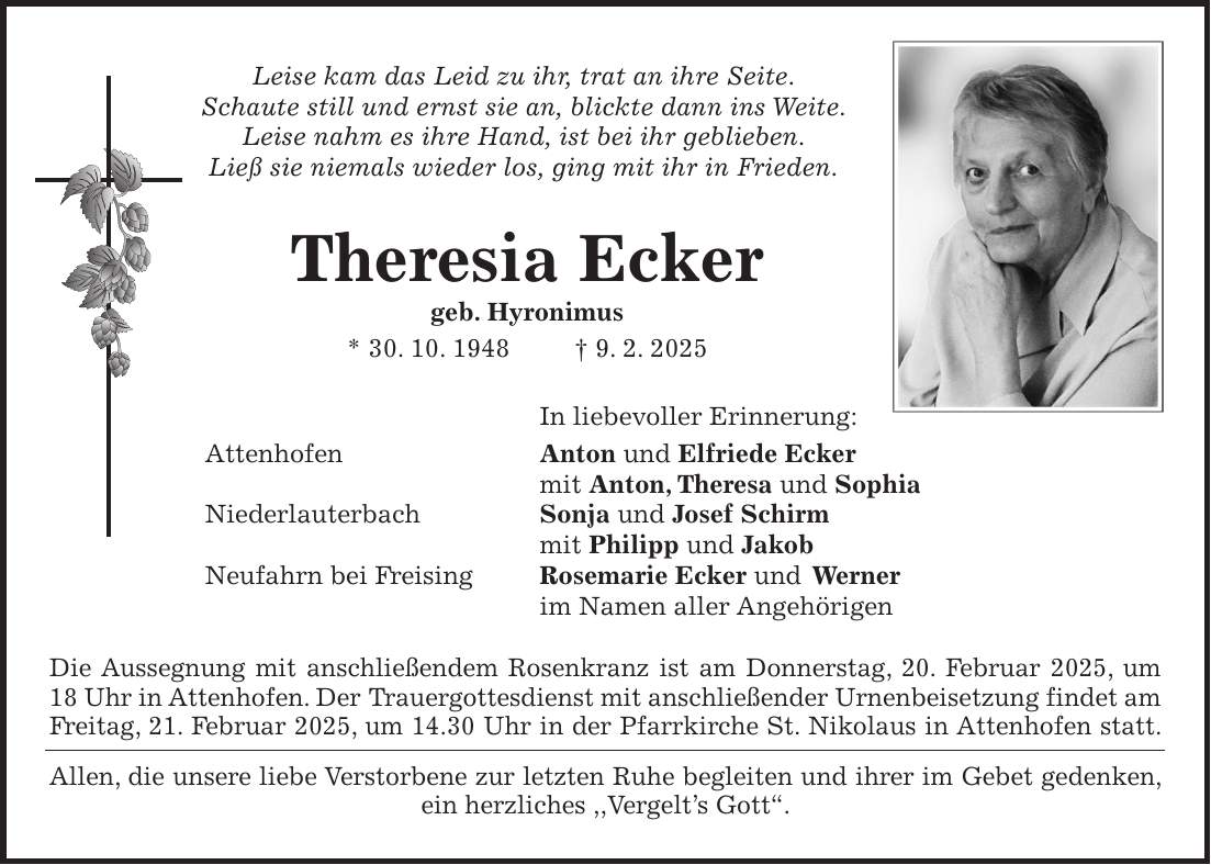  Leise kam das Leid zu ihr, trat an ihre Seite. Schaute still und ernst sie an, blickte dann ins Weite. Leise nahm es ihre Hand, ist bei ihr geblieben. Ließ sie niemals wieder los, ging mit ihr in Frieden. Theresia Ecker geb. Hyronimus * 30. 10. 1948 + 9. 2. 2025 In liebevoller Erinnerung: Attenhofen Anton und Elfriede Ecker mit Anton, Theresa und Sophia Niederlauterbach Sonja und Josef Schirm mit Philipp und Jakob Neufahrn bei Freising Rosemarie Ecker und Werner im Namen aller Angehörigen Die Aussegnung mit anschließendem Rosenkranz ist am Donnerstag, 20. Februar 2025, um 18 Uhr in Attenhofen. Der Trauergottesdienst mit anschließender Urnenbeisetzung findet am Freitag, 21. Februar 2025, um 14.30 Uhr in der Pfarrkirche St. Nikolaus in Attenhofen statt. Allen, die unsere liebe Verstorbene zur letzten Ruhe begleiten und ihrer im Gebet gedenken, ein herzliches ,,Vergelt's Gott''.