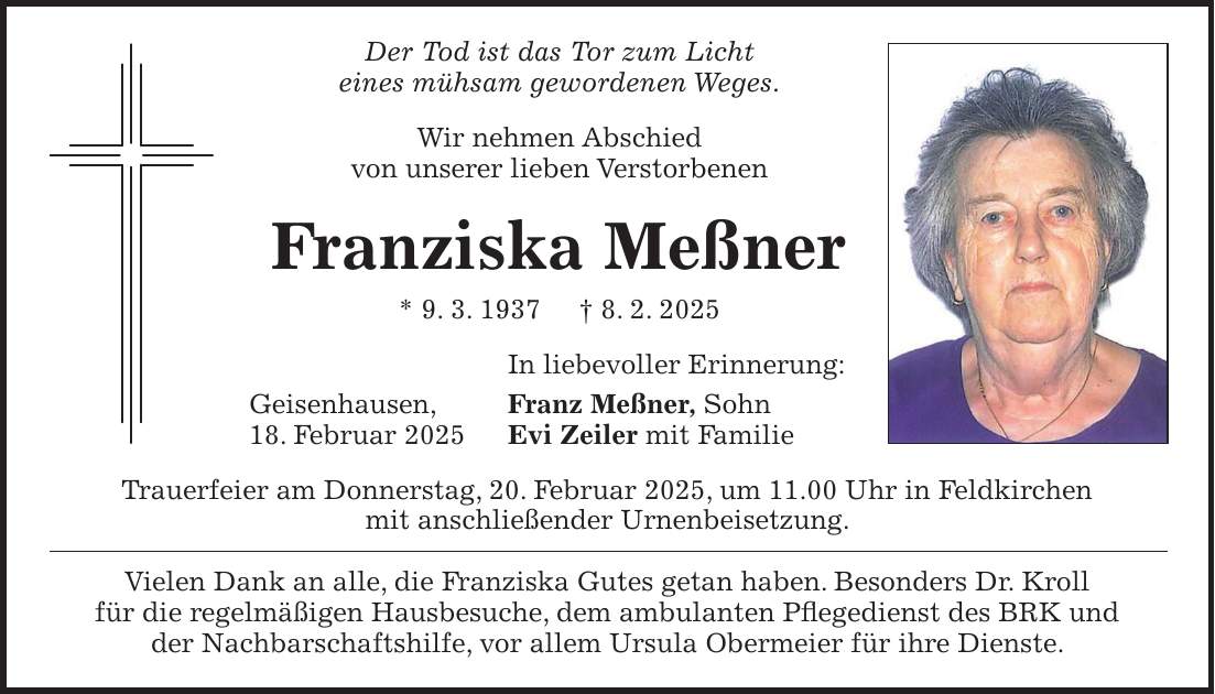 Der Tod ist das Tor zum Licht eines mühsam gewordenen Weges. Wir nehmen Abschied von unserer lieben Verstorbenen Franziska Meßner * 9. 3. 1937 + 8. 2. 2025 In liebevoller Erinnerung: Geisenhausen, Franz Meßner, Sohn 18. Februar 2025 Evi Zeiler mit Familie Trauerfeier am Donnerstag, 20. Februar 2025, um 11.00 Uhr in Feldkirchen mit anschließender Urnenbeisetzung. Vielen Dank an alle, die Franziska Gutes getan haben. Besonders Dr. Kroll für die regelmäßigen Hausbesuche, dem ambulanten Pflegedienst des BRK und der Nachbarschaftshilfe, vor allem Ursula Obermeier für ihre Dienste.