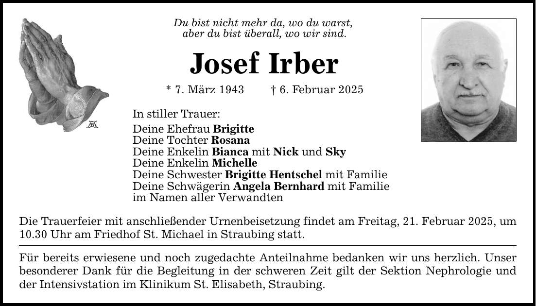 Du bist nicht mehr da, wo du warst, aber du bist überall, wo wir sind.Josef Irber* 7. März 1943 _ 6. Februar 2025In stiller Trauer:Deine Ehefrau BrigitteDeine Tochter RosanaDeine Enkelin Bianca mit Nick und SkyDeine Enkelin MichelleDeine Schwester Brigitte Hentschel mit FamilieDeine Schwägerin Angela Bernhard mit Familieim Namen aller VerwandtenDie Trauerfeier mit anschließender Urnenbeisetzung findet am Freitag, 21. Februar 2025, um 10.30 Uhr am Friedhof St. Michael in Straubing statt.Für bereits erwiesene und noch zugedachte Anteilnahme bedanken wir uns herzlich. Unser besonderer Dank für die Begleitung in der schweren Zeit gilt der Sektion Nephrologie und der Intensivstation im Klinikum St. Elisabeth, Straubing.