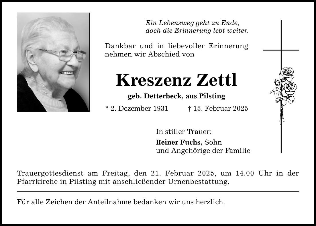 Ein Lebensweg geht zu Ende, doch die Erinnerung lebt weiter. Dankbar und in liebevoller Erinnerung nehmen wir Abschied von Kreszenz Zettl geb. Detterbeck, aus Pilsting * 2. Dezember 1931 _ 15. Februar 2025 In stiller Trauer: Reiner Fuchs, Sohn und Angehörige der Familie Trauergottesdienst am Freitag, den 21. Februar 2025, um 14.00 Uhr in der Pfarrkirche in Pilsting mit anschließender Urnenbestattung. Für alle Zeichen der Anteilnahme bedanken wir uns herzlich.