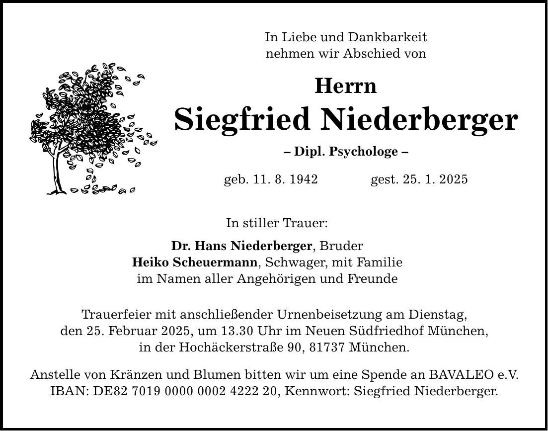 In Liebe und Dankbarkeit nehmen wir Abschied von Herrn Siegfried Niederberger - Dipl. Psychologe - geb. 11. 8. 1942 gest. 25. 1. 2025 In stiller Trauer: Dr. Hans Niederberger, Bruder Heiko Scheuermann, Schwager, mit Familie im Namen aller Angehörigen und Freunde Trauerfeier mit anschließender Urnenbeisetzung am Dienstag, den 25. Februar 2025, um 13.30 Uhr im Neuen Südfriedhof München, in der Hochäckerstraße 90, 81737 München. Anstelle von Kränzen und Blumen bitten wir um eine Spende an BAVALEO e.V. IBAN: DE***, Kennwort: Siegfried Niederberger.