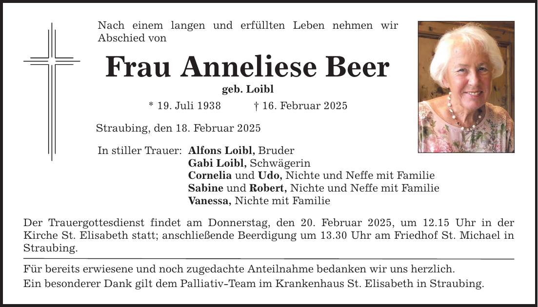 Nach einem langen und erfüllten Leben nehmen wir ­Abschied von Frau Anneliese Beer geb. Loibl * 19. Juli 1938 _ 16. Februar 2025 Straubing, den 18. Februar 2025 In stiller Trauer: Alfons Loibl, Bruder Gabi Loibl, Schwägerin Cornelia und Udo, Nichte und Neffe mit Familie Sabine und Robert, Nichte und Neffe mit Familie Vanessa, Nichte mit Familie Der Trauergottesdienst findet am Donnerstag, den 20. Februar 2025, um 12.15 Uhr in der ­Kirche St. Elisabeth statt; anschließende Beerdigung um 13.30 Uhr am Friedhof St. Michael in Straubing. Für bereits erwiesene und noch zugedachte Anteilnahme bedanken wir uns herzlich. Ein besonderer Dank gilt dem Palliativ-Team im Krankenhaus St. Elisabeth in Straubing.