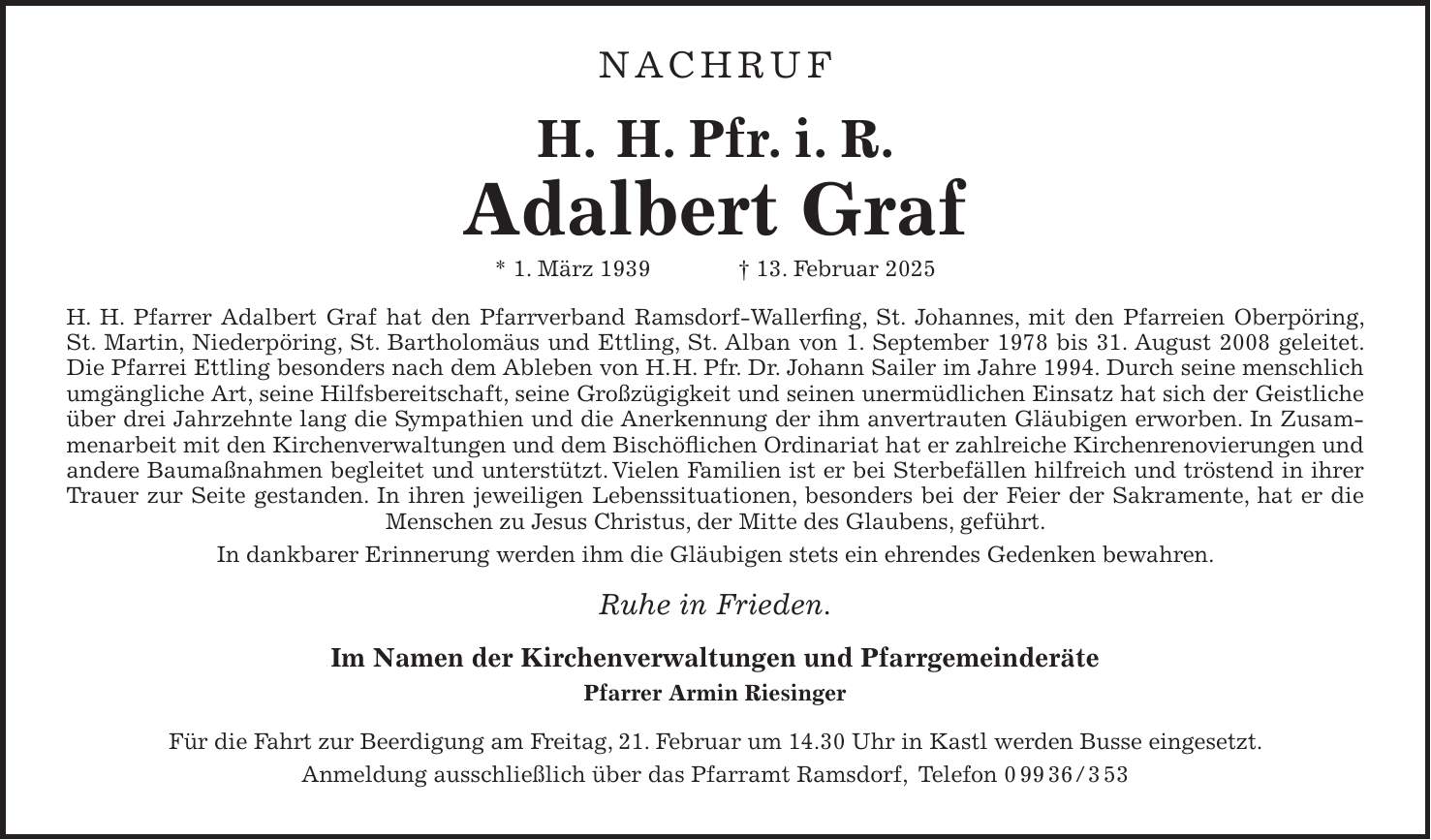 NACHRUF H. H. Pfr. i. R. Adalbert Graf * 1. März 1939 + 13. Februar 2025 H. H. Pfarrer Adalbert Graf hat den Pfarrverband Ramsdorf-Wallerfing, St. Johannes, mit den Pfarreien Oberpöring, St. Martin, Niederpöring, St. Bartholomäus und Ettling, St. Alban von 1. September 1978 bis 31. August 2008 geleitet. Die Pfarrei Ettling besonders nach dem Ableben von H. H. Pfr. Dr. Johann Sailer im Jahre 1994. Durch seine menschlich umgängliche Art, seine Hilfsbereitschaft, seine Großzügigkeit und seinen unermüdlichen Einsatz hat sich der Geistliche über drei Jahrzehnte lang die Sympathien und die Anerkennung der ihm anvertrauten Gläubigen erworben. In Zusammenarbeit mit den Kirchenverwaltungen und dem Bischöflichen Ordinariat hat er zahlreiche Kirchenrenovierungen und andere Baumaßnahmen begleitet und unterstützt. Vielen Familien ist er bei Sterbefällen hilfreich und tröstend in ihrer Trauer zur Seite gestanden. In ihren jeweiligen Lebenssituationen, besonders bei der Feier der Sakramente, hat er die Menschen zu Jesus Christus, der Mitte des Glaubens, geführt. In dankbarer Erinnerung werden ihm die Gläubigen stets ein ehrendes Gedenken bewahren. Ruhe in Frieden. Im Namen der Kirchenverwaltungen und Pfarrgemeinderäte Pfarrer Armin Riesinger Für die Fahrt zur Beerdigung am Freitag, 21. Februar um 14.30 Uhr in Kastl werden Busse eingesetzt. Anmeldung ausschließlich über das Pfarramt Ramsdorf, Telefon ***